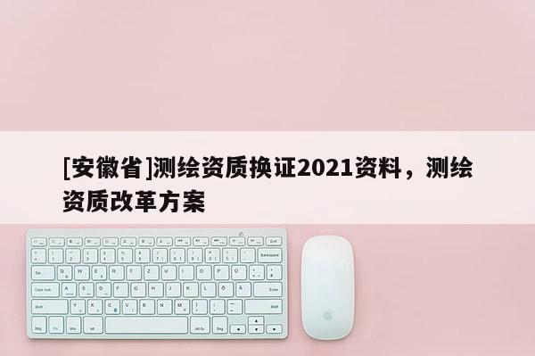 [安徽省]测绘资质换证2021资料，测绘资质改革方案