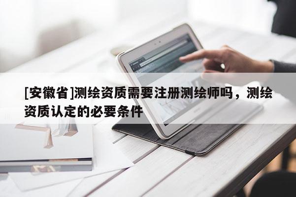 [安徽省]测绘资质需要注册测绘师吗，测绘资质认定的必要条件