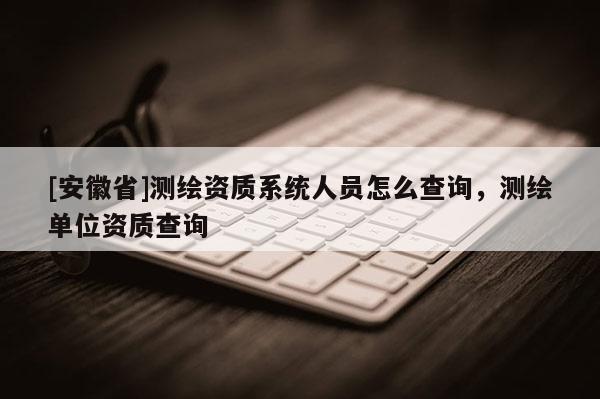 [安徽省]测绘资质系统人员怎么查询，测绘单位资质查询