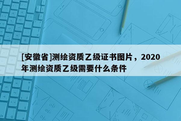 [安徽省]测绘资质乙级证书图片，2020年测绘资质乙级需要什么条件