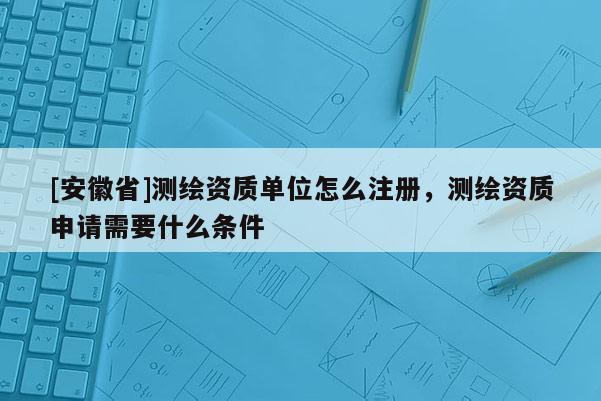 [安徽省]测绘资质单位怎么注册，测绘资质申请需要什么条件