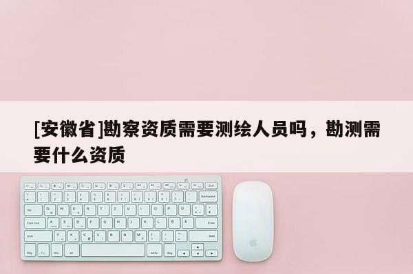 [安徽省]勘察资质需要测绘人员吗，勘测需要什么资质