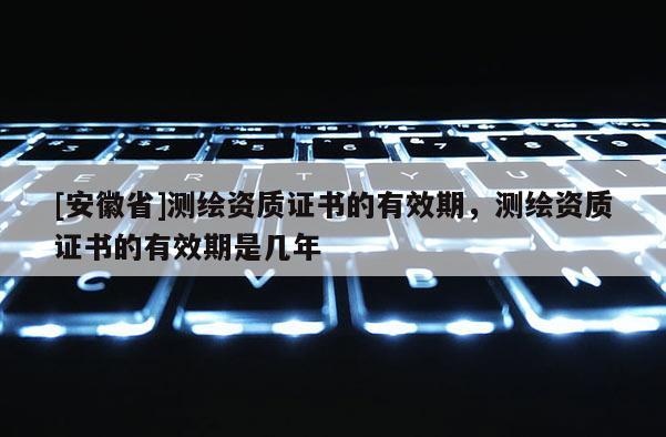 [安徽省]测绘资质证书的有效期，测绘资质证书的有效期是几年