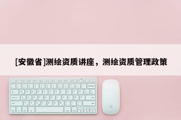 [安徽省]测绘资质讲座，测绘资质管理政策