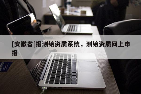 [安徽省]报测绘资质系统，测绘资质网上申报