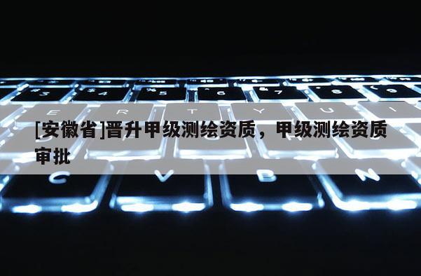 [安徽省]晋升甲级测绘资质，甲级测绘资质审批