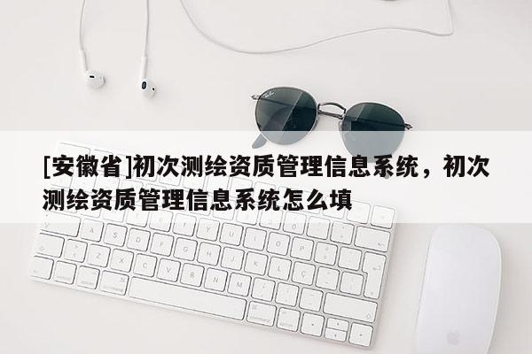 [安徽省]初次测绘资质管理信息系统，初次测绘资质管理信息系统怎么填