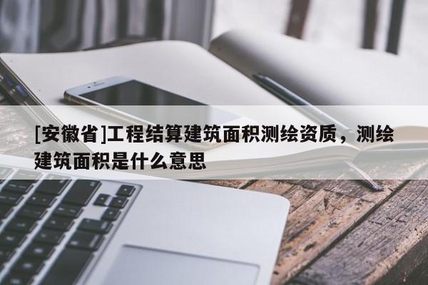 [安徽省]工程结算建筑面积测绘资质，测绘建筑面积是什么意思