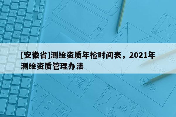 [安徽省]测绘资质年检时间表，2021年测绘资质管理办法