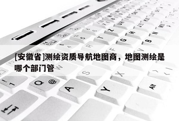 [安徽省]测绘资质导航地图商，地图测绘是哪个部门管