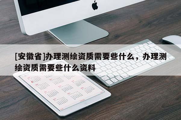 [安徽省]办理测绘资质需要些什么，办理测绘资质需要些什么资料