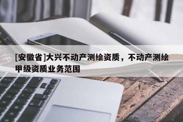 [安徽省]大兴不动产测绘资质，不动产测绘甲级资质业务范围