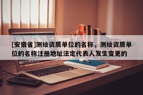 [安徽省]测绘资质单位的名称，测绘资质单位的名称注册地址法定代表人发生变更的