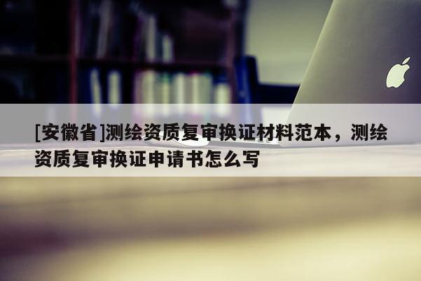 [安徽省]测绘资质复审换证材料范本，测绘资质复审换证申请书怎么写
