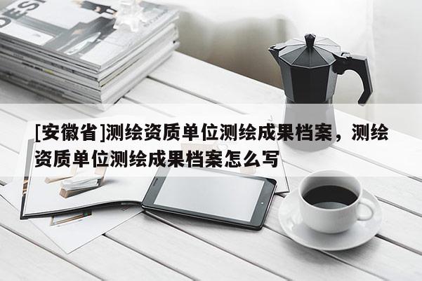 [安徽省]测绘资质单位测绘成果档案，测绘资质单位测绘成果档案怎么写