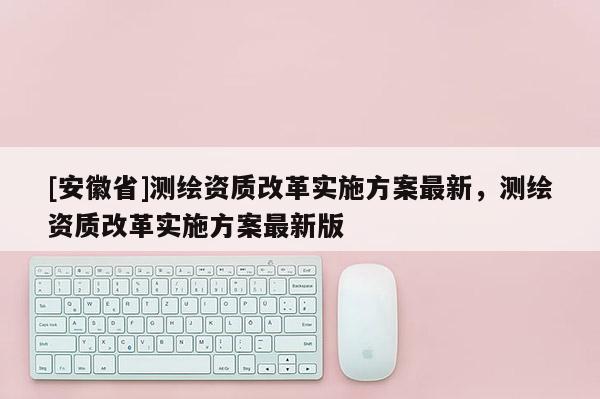 [安徽省]测绘资质改革实施方案最新，测绘资质改革实施方案最新版