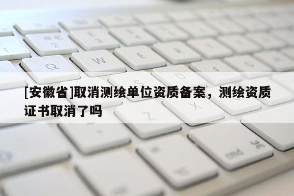 [安徽省]取消测绘单位资质备案，测绘资质证书取消了吗