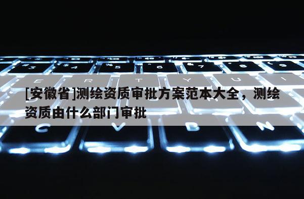 [安徽省]测绘资质审批方案范本大全，测绘资质由什么部门审批