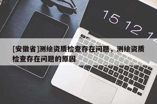 [安徽省]测绘资质检查存在问题，测绘资质检查存在问题的原因