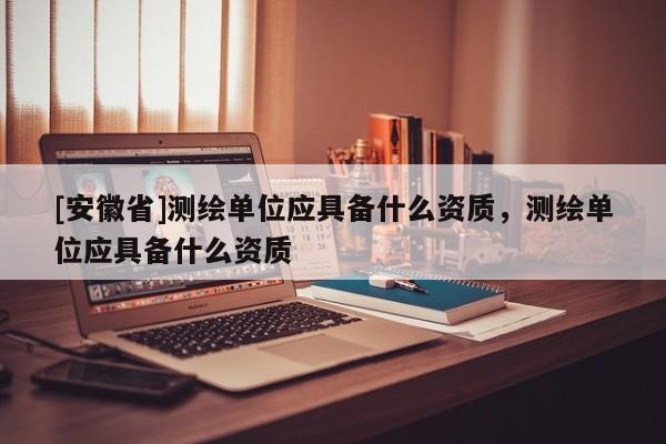 [安徽省]测绘单位应具备什么资质，测绘单位应具备什么资质