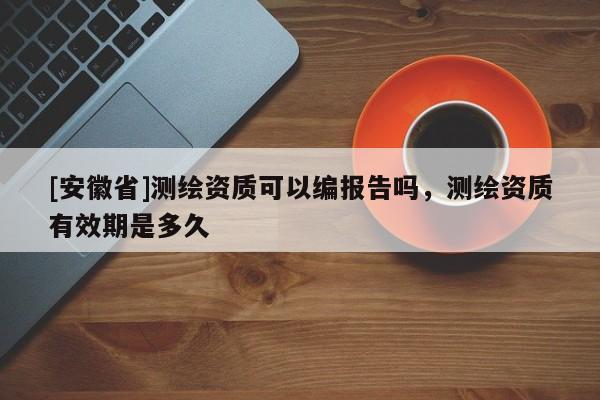 [安徽省]测绘资质可以编报告吗，测绘资质有效期是多久