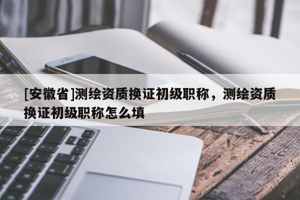 [安徽省]测绘资质换证初级职称，测绘资质换证初级职称怎么填