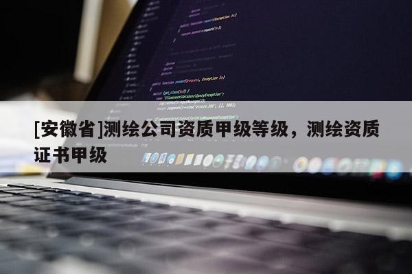 [安徽省]测绘公司资质甲级等级，测绘资质证书甲级
