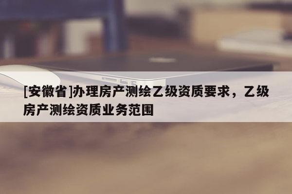 [安徽省]办理房产测绘乙级资质要求，乙级房产测绘资质业务范围