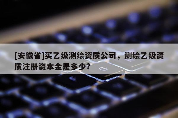[安徽省]买乙级测绘资质公司，测绘乙级资质注册资本金是多少?