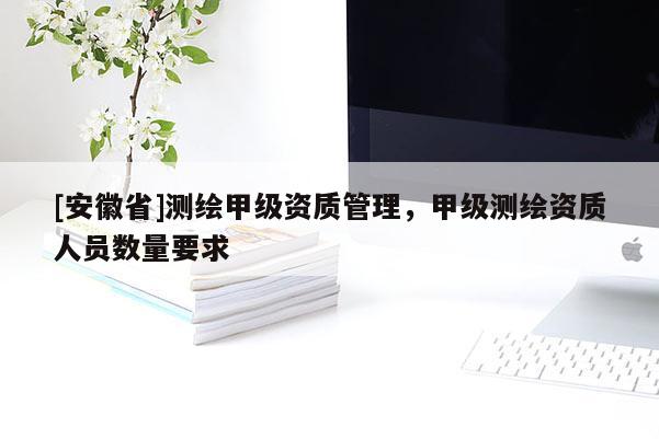[安徽省]测绘甲级资质管理，甲级测绘资质人员数量要求
