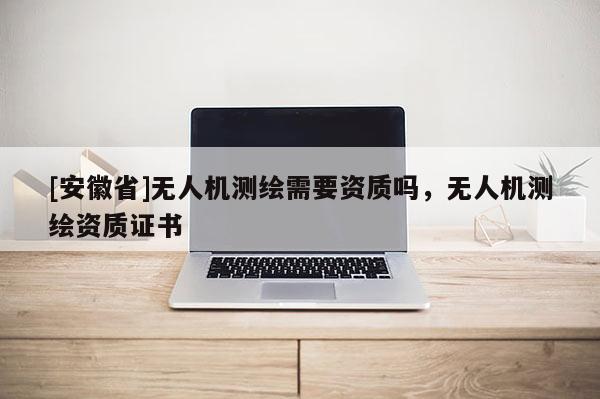 [安徽省]无人机测绘需要资质吗，无人机测绘资质证书
