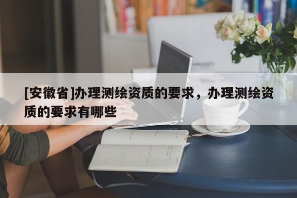 [安徽省]办理测绘资质的要求，办理测绘资质的要求有哪些