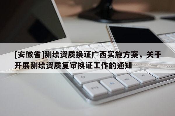 [安徽省]测绘资质换证广西实施方案，关于开展测绘资质复审换证工作的通知