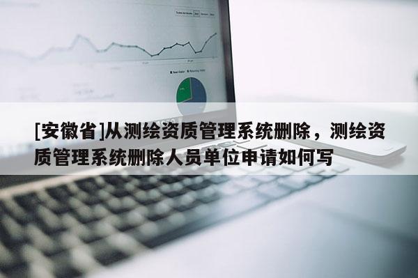 [安徽省]从测绘资质管理系统删除，测绘资质管理系统删除人员单位申请如何写