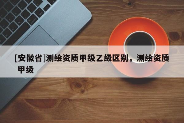 [安徽省]测绘资质甲级乙级区别，测绘资质 甲级