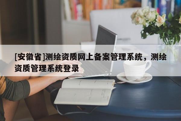 [安徽省]测绘资质网上备案管理系统，测绘资质管理系统登录