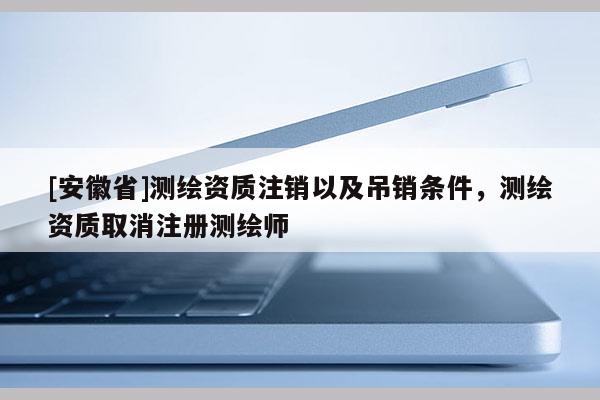 [安徽省]测绘资质注销以及吊销条件，测绘资质取消注册测绘师
