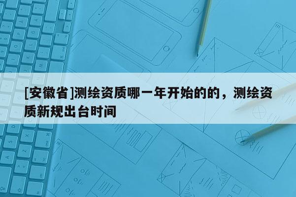 [安徽省]测绘资质哪一年开始的的，测绘资质新规出台时间