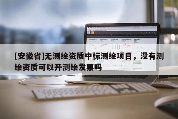 [安徽省]无测绘资质中标测绘项目，没有测绘资质可以开测绘发票吗