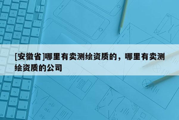 [安徽省]哪里有卖测绘资质的，哪里有卖测绘资质的公司