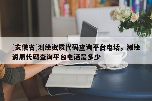 [安徽省]测绘资质代码查询平台电话，测绘资质代码查询平台电话是多少