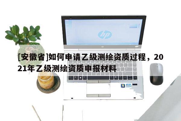 [安徽省]如何申请乙级测绘资质过程，2021年乙级测绘资质申报材料