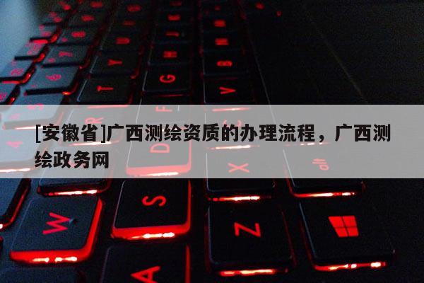 [安徽省]广西测绘资质的办理流程，广西测绘政务网