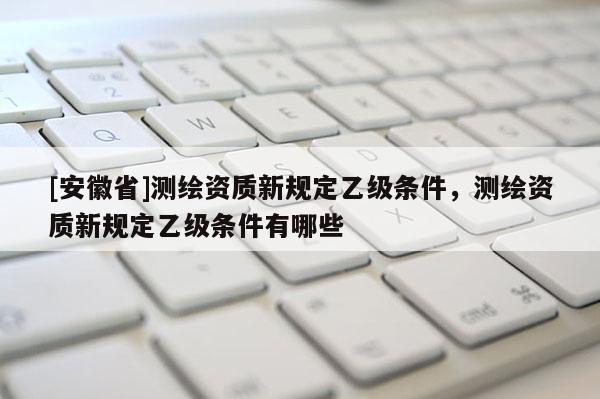[安徽省]测绘资质新规定乙级条件，测绘资质新规定乙级条件有哪些