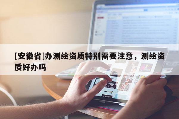 [安徽省]办测绘资质特别需要注意，测绘资质好办吗