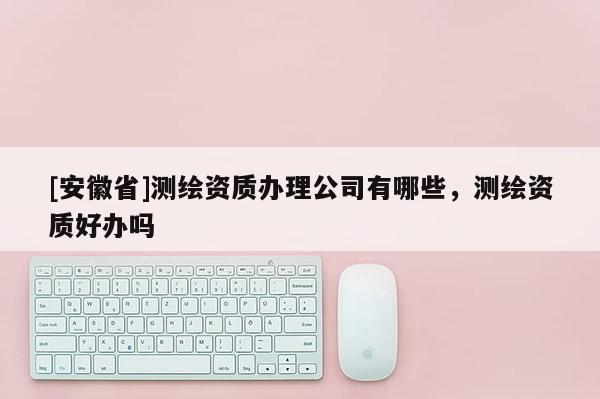 [安徽省]测绘资质办理公司有哪些，测绘资质好办吗