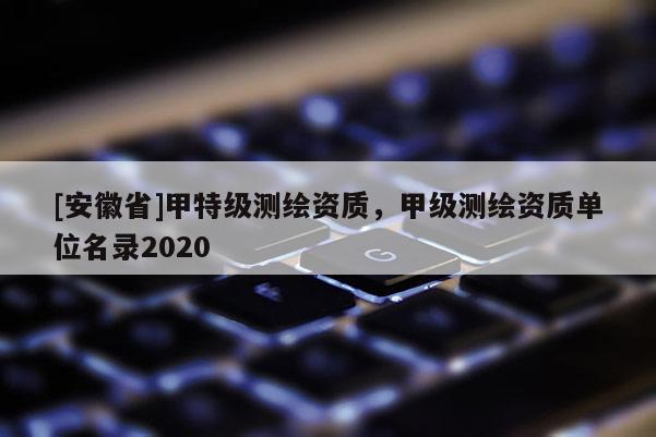 [安徽省]甲特级测绘资质，甲级测绘资质单位名录2020