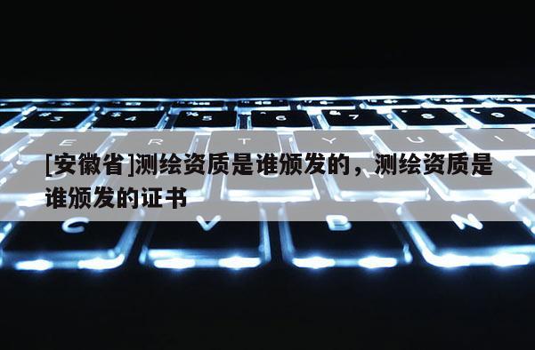[安徽省]测绘资质是谁颁发的，测绘资质是谁颁发的证书