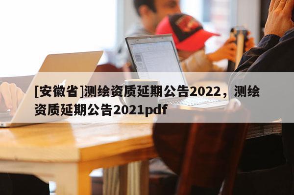 [安徽省]测绘资质延期公告2022，测绘资质延期公告2021pdf