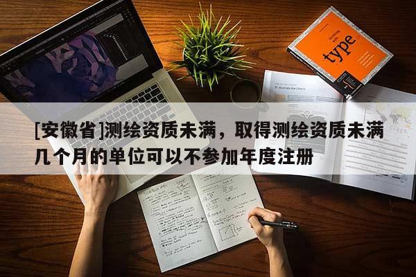 [安徽省]测绘资质未满，取得测绘资质未满几个月的单位可以不参加年度注册